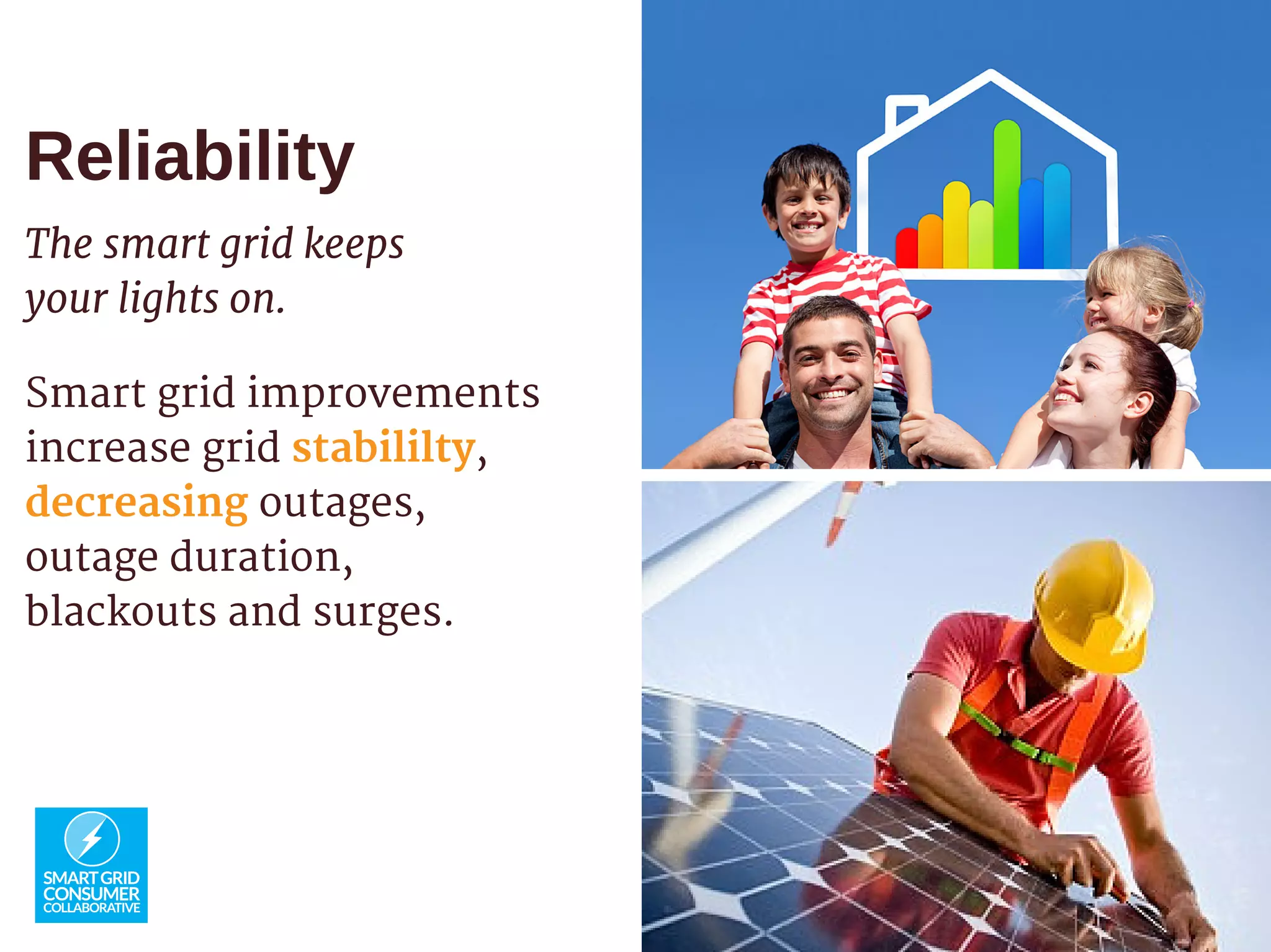 Reliability
The smart grid keeps
your lights on.
Smart grid improvements
increase grid stabililty,
decreasing outages,
outage duration,
blackouts and surges.