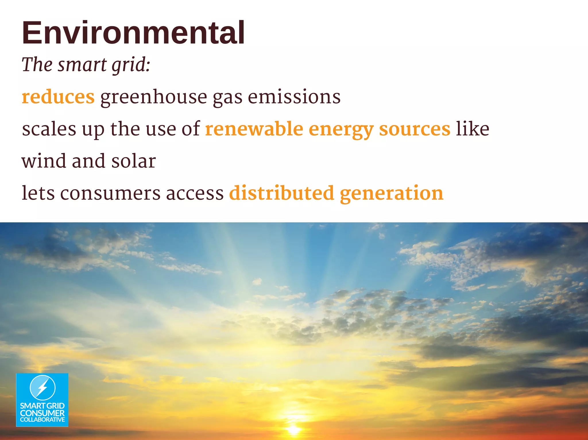 Environmental
The smart grid:
reduces greenhouse gas emissions
scales up the use of renewable energy sources like
wind and solar
lets consumers access distributed generation