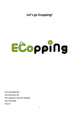 Let’s go Ecopping!




Your name:Heejo Kim
Your homeroom: 10L
Your supervisor’s name: Mr. Anderson
Your school: BISS
Year: 10

                                       1
 