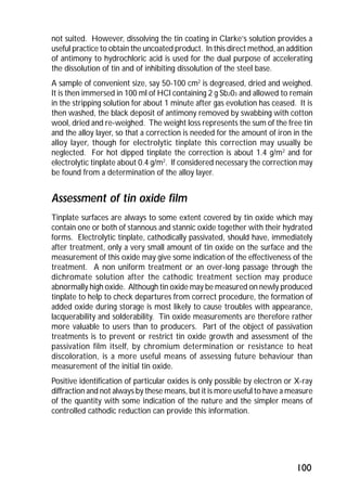 not suited. However, dissolving the tin coating in Clarke’s solution provides a 
useful practice to obtain the uncoated product. In this direct method, an addition 
of antimony to hydrochloric acid is used for the dual purpose of accelerating 
the dissolution of tin and of inhibiting dissolution of the steel base. 
A sample of convenient size, say 50-100 cm2 is degreased, dried and weighed. 
It is then immersed in 100 ml of HCl containing 2 g Sb203 and allowed to remain 
in the stripping solution for about 1 minute after gas evolution has ceased. It is 
then washed, the black deposit of antimony removed by swabbing with cotton 
wool, dried and re-weighed. The weight loss represents the sum of the free tin 
and the alloy layer, so that a correction is needed for the amount of iron in the 
alloy layer, though for electrolytic tinplate this correction may usually be 
neglected. For hot dipped tinplate the correction is about 1.4 g/m2 and for 
electrolytic tinplate about 0.4 g/m2. If considered necessary the correction may 
be found from a determination of the alloy layer. 
Assessment of tin oxide film 
Tinplate surfaces are always to some extent covered by tin oxide which may 
contain one or both of stannous and stannic oxide together with their hydrated 
forms. Electrolytic tinplate, cathodically passivated, should have, immediately 
after treatment, only a very small amount of tin oxide on the surface and the 
measurement of this oxide may give some indication of the effectiveness of the 
treatment. A non uniform treatment or an over-long passage through the 
dichromate solution after the cathodic treatment section may produce 
abnormally high oxide. Although tin oxide may be measured on newly produced 
tinplate to help to check departures from correct procedure, the formation of 
added oxide during storage is most likely to cause troubles with appearance, 
lacquerability and solderability. Tin oxide measurements are therefore rather 
more valuable to users than to producers. Part of the object of passivation 
treatments is to prevent or restrict tin oxide growth and assessment of the 
passivation film itself, by chromium determination or resistance to heat 
discoloration, is a more useful means of assessing future behaviour than 
measurement of the initial tin oxide. 
Positive identification of particular oxides is only possible by electron or X-ray 
diffraction and not always by these means, but it is more useful to have a measure 
of the quantity with some indication of the nature and the simpler means of 
controlled cathodic reduction can provide this information. 
100 
 