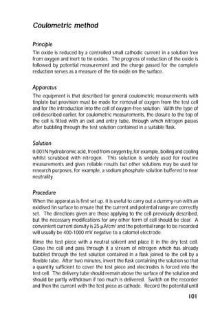 101 
Coulometric method 
Principle 
Tin oxide is reduced by a controlled small cathodic current in a solution free 
from oxygen and inert to tin oxides. The progress of reduction of the oxide is 
followed by potential measurement and the charge passed for the complete 
reduction serves as a measure of the tin oxide on the surface. 
Apparatus 
The equipment is that described for general coulometric measurements with 
tinplate but provision must be made for removal of oxygen from the test cell 
and for the introduction into the cell of oxygen-free solution. With the type of 
cell described earlier, for coulometric measurements, the closure to the top of 
the cell is fitted with an exit and entry tube, through which nitrogen passes 
after bubbling through the test solution contained in a suitable flask. 
Solution 
0.001N hydrobromic acid, freed from oxygen by, for example, boiling and cooling 
whilst scrubbed with nitrogen. This solution is widely used for routine 
measurements and gives reliable results but other solutions may be used for 
research purposes, for example, a sodium phosphate solution buffered to near 
neutrality. 
Procedure 
When the apparatus is first set up, it is useful to carry out a dummy run with an 
oxidised tin surface to ensure that the current and potential range are correctly 
set. The directions given are those applying to the cell previously described, 
but the necessary modifications for any other form of cell should be clear. A 
convenient current density is 25 mA/cm2 and the potential range to be recorded 
will usually be 400-1000 mV negative to a calomel electrode. 
Rinse the test piece with a neutral solvent and place it in the dry test cell. 
Close the cell and pass through it a stream of nitrogen which has already 
bubbled through the test solution contained in a flask joined to the cell by a 
flexible tube. After two minutes, invert the flask containing the solution so that 
a quantity sufficient to cover the test piece and electrodes is forced into the 
test cell. The delivery tube should remain above the surface of the solution and 
should be partly withdrawn if too much is delivered. Switch on the recorder 
and then the current with the test piece as cathode. Record the potential until 
 