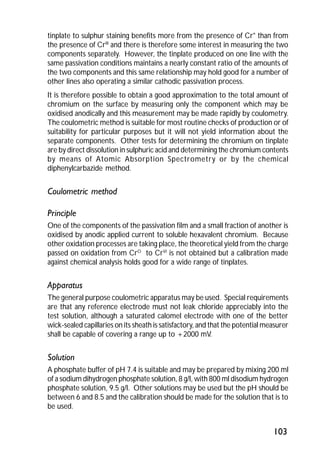 tinplate to sulphur staining benefits more from the presence of Cr° than from 
the presence of CrIIl and there is therefore some interest in measuring the two 
components separately. However, the tinplate produced on one line with the 
same passivation conditions maintains a nearly constant ratio of the amounts of 
the two components and this same relationship may hold good for a number of 
other lines also operating a similar cathodic passivation process. 
It is therefore possible to obtain a good approximation to the total amount of 
chromium on the surface by measuring only the component which may be 
oxidised anodically and this measurement may be made rapidly by coulometry. 
The coulometric method is suitable for most routine checks of production or of 
suitability for particular purposes but it will not yield information about the 
separate components. Other tests for determining the chromium on tinplate 
are by direct dissolution in sulphuric acid and determining the chromium contents 
by means of Atomic Absorption Spectrometry or by the chemical 
diphenylcarbazide method. 
103 
Coulometric method 
Principle 
One of the components of the passivation film and a small fraction of another is 
oxidised by anodic applied current to soluble hexavalent chromium. Because 
other oxidation processes are taking place, the theoretical yield from the charge 
passed on oxidation from CrO to CrVI is not obtained but a calibration made 
against chemical analysis holds good for a wide range of tinplates. 
Apparatus 
The general purpose coulometric apparatus may be used. Special requirements 
are that any reference electrode must not leak chloride appreciably into the 
test solution, although a saturated calomel electrode with one of the better 
wick-sealed capillaries on its sheath is satisfactory, and that the potential measurer 
shall be capable of covering a range up to +2000 mV. 
Solution 
A phosphate buffer of pH 7.4 is suitable and may be prepared by mixing 200 ml 
of a sodium dihydrogen phosphate solution, 8 g/l, with 800 ml disodium hydrogen 
phosphate solution, 9.5 g/l. Other solutions may be used but the pH should be 
between 6 and 8.5 and the calibration should be made for the solution that is to 
be used. 
 