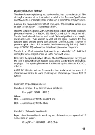 Diphenylcarbazide method 
The chromium on tinplate may also be determined by a chemical method. The 
diphenylcarbazide method is described in detail in the American Specification 
ASTM A623:98. For completeness, brief details of the method are given below. 
A sample disc having a diameter of 5.75 cm is used. This provides a surface area 
on each face of 26 cm2. (Total surface 52 cm2.) 
Place the sample in a beaker, with 25 ml of a mixed sodium hydroxide, trisodium 
phosphate solution (1 N NaOH, 5% Na3PO4,) and boil for about 1½ min. 
Transfer the alkaline solution to a fresh vessel. To the original beaker and sample, 
add 25 ml H2SO4, (25% solution by vol.) and boil again. Combine the two 
solutions again, bring to boiling point and add 1-2 drops KMn04 solution to 
produce a pink colour. Boil to oxidise the chrome (usually 3-4 min). Add 5 
drops HCl (SG 1.19) and continue to boil until pink colour disappears. 
Transfer to a 100 ml volumetric flask, cool to approximately 21°C. Add 3 ml 
diphenylcarbazide reagent, make up to the mark with water. 
Determine the optical density at 540 nm. The ASTM recommends carrying out 
the tests in conjunction with reagent blanks and a standard using all solutions 
employed. The spectrophotometer is calibrated against standard K2Cr2O7, 
solutions. 
ASTM A623:98 also includes formulae for the calculation of the amount of 
chromium on tinplate in terms of micrograms chromium per square foot of 
surface: 
105 
Calibration of spectrophotometer: 
Calculate a constant, K for the instrument as follows: 
K = (mg Cr) / (O.D.1 - O.D.2) 
Where: 
O.D.1 = optical density for the standard, and 
O.D.2 = optical density for the blank. 
Calculation of chromium on tinplate: 
Report chromium on tinplate as micrograms of chromium per square foot of 
surface area, as follows: 
Cr, mg/ft2 = [144 K (O.D.1 - O.D.2)) /A 
 