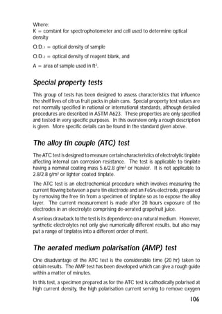 Where: 
K = constant for spectrophotometer and cell used to determine optical 
density 
O.D.1 = optical density of sample 
O.D.2 = optical density of reagent blank, and 
A = area of sample used in ft2. 
Special property tests 
This group of tests has been designed to assess characteristics that influence 
the shelf lives of citrus fruit packs in plain cans. Special property test values are 
not normally specified in national or international standards, although detailed 
procedures are described in ASTM A623. These properties are only specified 
and tested in very specific purposes. In this overview only a rough description 
is given. More specific details can be found in the standard given above. 
The alloy tin couple (ATC) test 
The ATC test is designed to measure certain characteristics of electrolytic tinplate 
affecting internal can corrosion resistance. The test is applicable to tinplate 
having a nominal coating mass 5.6/2.8 g/m2 or heavier. It is not applicable to 
2.8/2.8 g/m2 or lighter coated tinplate. 
The ATC test is an electrochemical procedure which involves measuring the 
current flowing between a pure tin electrode and an FeSn2 electrode, prepared 
by removing the free tin from a specimen of tinplate so as to expose the alloy 
layer. The current measurement is made after 20 hours exposure of the 
electrodes in an electrolyte comprising de-aerated grapefruit juice. 
A serious drawback to the test is its dependence on a natural medium. However, 
synthetic electrolytes not only give numerically different results, but also may 
put a range of tinplates into a different order of merit. 
The aerated medium polarisation (AMP) test 
One disadvantage of the ATC test is the considerable time (20 hr) taken to 
obtain results. The AMP test has been developed which can give a rough guide 
within a matter of minutes. 
In this test, a specimen prepared as for the ATC test is cathodically polarised at 
high current density, the high polarisation current serving to remove oxygen 
106 
 
