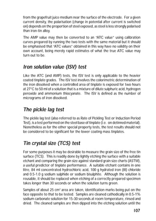 from the grapefruit juice medium near the surface of the electrode. For a given 
current density, the polarisation (change in potential after current is switched 
on) depends on the proportion of steel exposed, as steel is less strongly polarised 
than iron-tin alloy. 
The AMP value may then be converted to an “ATC value” using calibration 
curves prepared by running the two tests with the same material but it should 
be emphasised that “ATC values” obtained in this way have no validity on their 
own account, being merely rapid estimates of what the true ATC value may 
turn out to be. 
Iron solution value (ISV) test 
Like the ATC (and AMP) tests, the ISV test is only applicable to the heavier 
coated tinplate grades. The ISV test involves the colorimetric determination of 
the iron dissolved when a controlled area of tinplate is exposed for two hours 
at 27°C to 50 ml of a solution that is a mixture of dilute sulphuric acid, hydrogen 
peroxide and ammonium thiocyanate. The ISV is defined as the number of 
micrograms of iron dissolved. 
The pickle lag test 
The pickle lag test (also referred to as Rate of Pickling Test or Induction Period 
Test), is a test performed on the steel base of tinplate (i.e. on detinned material). 
Nonetheless as for the other special property tests, the test results should not 
be considered to be significant for the lower coating mass tinplates. 
Tin crystal size (TCS) test 
For some purposes it may be desirable to measure the grain size of the free tin 
surface (TCS). This is readily done by lightly etching the surface with a suitable 
etchant and comparing the grain size against standard grain size charts (ASTM), 
a useful predictor of tinplate performance. A suitable etchant contains in one 
litre, 84 ml concentrated hydrochloric acid, 100 g hydrated iron (III) chloride 
and 0.5-1.0 g sodium sulphide or sodium bisulphite. Although the solution is 
reusable, it should be replaced when etching of a correctly prepared specimen 
takes longer than 30 seconds or when the solution turns green. 
Samples of about 25 cm2 area are taken, identification marks being put on the 
face opposite to that to be tested. Samples are cleaned cathodically in 0.5-1% 
sodium carbonate solution for 15-30 seconds at room temperature, rinsed and 
dried. The cleaned samples are then dipped into the etching solution until the 
107 
 