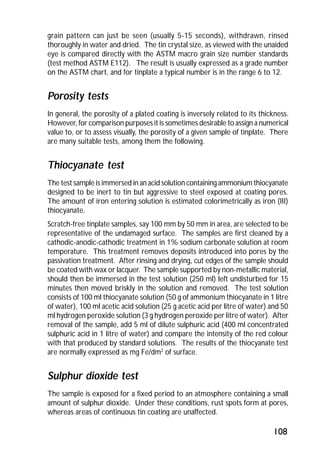 grain pattern can just be seen (usually 5-15 seconds), withdrawn, rinsed 
thoroughly in water and dried. The tin crystal size, as viewed with the unaided 
eye is compared directly with the ASTM macro grain size number standards 
(test method ASTM E112). The result is usually expressed as a grade number 
on the ASTM chart, and for tinplate a typical number is in the range 6 to 12. 
Porosity tests 
In general, the porosity of a plated coating is inversely related to its thickness. 
However, for comparison purposes it is sometimes desirable to assign a numerical 
value to, or to assess visually, the porosity of a given sample of tinplate. There 
are many suitable tests, among them the following. 
Thiocyanate test 
The test sample is immersed in an acid solution containing ammonium thiocyanate 
designed to be inert to tin but aggressive to steel exposed at coating pores. 
The amount of iron entering solution is estimated colorimetrically as iron (III) 
thiocyanate. 
Scratch-free tinplate samples, say 100 mm by 50 mm in area, are selected to be 
representative of the undamaged surface. The samples are first cleaned by a 
cathodic-anodic-cathodic treatment in 1% sodium carbonate solution at room 
temperature. This treatment removes deposits introduced into pores by the 
passivation treatment. After rinsing and drying, cut edges of the sample should 
be coated with wax or lacquer. The sample supported by non-metallic material, 
should then be immersed in the test solution (250 ml) left undisturbed for 15 
minutes then moved briskly in the solution and removed. The test solution 
consists of 100 ml thiocyanate solution (50 g of ammonium thiocyanate in 1 litre 
of water), 100 ml acetic acid solution (25 g acetic acid per litre of water) and 50 
ml hydrogen peroxide solution (3 g hydrogen peroxide per litre of water). After 
removal of the sample, add 5 ml of dilute sulphuric acid (400 ml concentrated 
sulphuric acid in 1 litre of water) and compare the intensity of the red colour 
with that produced by standard solutions. The results of the thiocyanate test 
are normally expressed as mg Fe/dm2 of surface. 
Sulphur dioxide test 
The sample is exposed for a fixed period to an atmosphere containing a small 
amount of sulphur dioxide. Under these conditions, rust spots form at pores, 
whereas areas of continuous tin coating are unaffected. 
108 
 
