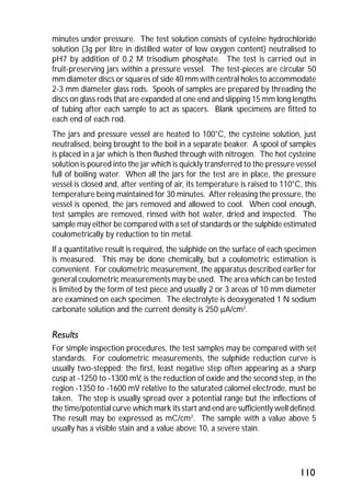 minutes under pressure. The test solution consists of cysteine hydrochloride 
solution (3g per litre in distilled water of low oxygen content) neutralised to 
pH7 by addition of 0.2 M trisodium phosphate. The test is carried out in 
fruit-preserving jars within a pressure vessel. The test-pieces are circular 50 
mm diameter discs or squares of side 40 mm with central holes to accommodate 
2-3 mm diameter glass rods. Spools of samples are prepared by threading the 
discs on glass rods that are expanded at one end and slipping 15 mm long lengths 
of tubing after each sample to act as spacers. Blank specimens are fitted to 
each end of each rod. 
The jars and pressure vessel are heated to 100°C, the cysteine solution, just 
neutralised, being brought to the boil in a separate beaker. A spool of samples 
is placed in a jar which is then flushed through with nitrogen. The hot cysteine 
solution is poured into the jar which is quickly transferred to the pressure vessel 
full of boiling water. When all the jars for the test are in place, the pressure 
vessel is closed and, after venting of air, its temperature is raised to 110°C, this 
temperature being maintained for 30 minutes. After releasing the pressure, the 
vessel is opened, the jars removed and allowed to cool. When cool enough, 
test samples are removed, rinsed with hot water, dried and inspected. The 
sample may either be compared with a set of standards or the sulphide estimated 
coulometrically by reduction to tin metal. 
If a quantitative result is required, the sulphide on the surface of each specimen 
is measured. This may be done chemically, but a coulometric estimation is 
convenient. For coulometric measurement, the apparatus described earlier for 
general coulometric measurements may be used. The area which can be tested 
is limited by the form of test piece and usually 2 or 3 areas of 10 mm diameter 
are examined on each specimen. The electrolyte is deoxygenated 1 N sodium 
carbonate solution and the current density is 250 mA/cm2. 
Results 
For simple inspection procedures, the test samples may be compared with set 
standards. For coulometric measurements, the sulphide reduction curve is 
usually two-stepped; the first, least negative step often appearing as a sharp 
cusp at -1250 to -1300 mV, is the reduction of oxide and the second step, in the 
region -1350 to -1600 mV relative to the saturated calomel electrode, must be 
taken. The step is usually spread over a potential range but the inflections of 
the time/potential curve which mark its start and end are sufficiently well defined. 
The result may be expressed as mC/cm2. The sample with a value above 5 
usually has a visible stain and a value above 10, a severe stain. 
110 
 