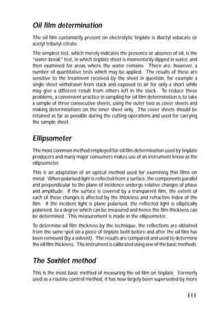 Oil film determination 
The oil film customarily present on electrolytic tinplate is dioctyl sebacate or 
acetyl tributyl citrate. 
The simplest test, which merely indicates the presence or absence of oil, is the 
“water-break” test, in which tinplate sheet is momentarily dipped in water, and 
then examined for areas where the water remains. There are, however, a 
number of quantitative tests which may be applied. The results of these are 
sensitive to the treatment received by the sheet in question, for example a 
single sheet withdrawn from stack and exposed to air for only a short while 
may give a different result from others left in the stack. To reduce these 
problems, a convenient practice in sampling for oil film determination is to take 
a sample of three consecutive sheets, using the outer two as cover sheets and 
making determinations on the inner sheet only. The cover sheets should be 
retained as far as possible during the cutting operations and used for carrying 
the sample sheet. 
Ellipsometer 
The most common method employed for oil film determination used by tinplate 
producers and many major consumers makes use of an instrument know as the 
ellipsometer. 
This is an adaptation of an optical method used for examining thin films on 
metal. When polarised light is reflected from a surface, the components parallel 
and perpendicular to the plane of incidence undergo relative changes of phase 
and amplitude. If the surface is covered by a transparent film, the extent of 
each of these changes is affected by the thickness and refractive index of the 
film. If the incident light is plane polarised, the reflected light is elliptically 
polarised, to a degree which can be measured and hence the film thickness can 
be determined. This measurement is made in the ellipsometer. 
To determine oil film thickness by the technique, the reflections are obtained 
from the same spot on a piece of tinplate both before and after the oil film has 
been removed (by a solvent). The results are compared and used to determine 
the oil film thickness. The instrument is calibrated using one of the basic methods. 
The Soxhlet method 
This is the most basic method of measuring the oil film on tinplate. Formerly 
used as a routine control method, it has now largely been superseded by more 
111 
 