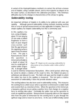 A variant of the Hydrophil balance method is to extract the oil from a known 
area of tinplate, using a suitable solvent, and to micro-pipette an aliquot on to 
the water surface, as described in the calibration procedure. This minimises 
difficulties due to the changes in characteristics of the oil due to ageing. 
Solderability testing 
An important attribute of tinplate is its ability to be soldered with ease and 
rapidity. Although general solderability testing methods involving wetting 
time or area of spread measurements are also applicable to tinplate, there is a 
simple capillary rise tinplate solderability test that is commonly used. 
In this capillary rise 
test, a strip of tinplate, 
about 75 mm long by 
25 mm wide is folded 
lengthwise to form a 
tube of pear-shaped 
cross-section such 
that the gap between 
CAPILLARY 
RISE 
the opposing surfaces 
tapers from 0 to about 
5 mm. The gap is 
fluxed and one end of 
the specimen is 
immersed vertically to 
a depth of about 30 
Figure 39 Simple test for assessing solderability by 
mm in a small bath of 
observation of rise of molten solder within a fold of 
molten solder (Figure 
tinplate 
39). A draught shield 
is used to minimise temperature fluctuations. After a brief period, which may 
be varied to obtain a relation of the result to time, the folded test-piece is 
withdrawn and allowed to cool. The fold is slit open and the height to which 
the solder has risen in the capillary is measured. This test gives a relative 
assessment of solderability, it does not provide absolute values. 
The wetting balance has also been used in solderability testing. This measures 
the wetting forces which occur when a specimen is immersed in a solder bath 
and records them as a function of time. When the specimen is first immersed, 
a buoyancy upthrust occurs giving a positive force that changes to a negative 
force as wetting takes place. Eventually the solder rises up the specimen to 
reach an equilibrium position. Measurements frequently taken are the elapsed 
time from the point of immersion for the wetting force to pass through the 
upthrust stage and to return to zero force. In the case of differentially coated 
113 
DRAUGHT 
SHIELD 
PEEL 
OPEN 
CUT ALONG 
THIS LINE 
SOLDER BATH SOLDER 
 