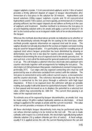 copper sulphate crystals, 1.5 ml concentrated sulphuric acid in 1 litre of water) 
provides a firmly adherent deposit of copper in lacquer discontinuities after 
immersion of a test-piece in the solution for 30 minutes. Hydrochloric acid 
based solutions (200g copper sulphate crystals and 10 ml concentrated 
hydrochloric acid in 1 litre water), act more quickly, an immersion of 2-5 minutes 
proving sufficient, but the copper deposits do not adhere as firmly as in the case 
of sulphuric acid treatment. Another method is to immerse the test-piece in 
an acid tinplating solution with a tin anode and apply a current of about 0.1 A/ 
dm2 to the tested surface so as to deposit visible tufts of tin on discontinuities in 
the lacquer. 
Whereas the methods described above provide no indication as to whether or 
not the discontinuity extends through the tin coating to the steel base, other 
methods provide separate information on exposed steel and tin areas. The 
sulphur dioxide test already described in the section on tinplate corrosion testing 
may be used for lacquered plate. It is particularly useful for revealing areas of 
exposed steel where lacquer protection has been diminished by drawing or 
deformation, but the test is too slow for routine control measures. Another 
method of determining the area of exposed steel is the anodic porosity test. In 
one such test, a test cell of the kind used for general coulometric measurements 
is set up. The cell includes a calomel reference electrode and a platinum wire 
counter-electrode together with arrangements for holding the test piece. The 
electrolyte is 0.5M ammonium thiocyanate, maintained at constant temperature, 
preferably 25°C. Cut edges and any exposed connecting wire must be well 
protected by wax or otherwise excluded from contact with the solution. The 
test piece is connected in series with a direct current source, a microammeter 
and the counter-electrode. The reference electrode with its tip near the test 
piece is connected to the test piece through a voltmeter with high input 
impedance. If there is no exposed steel, the voltmeter will give an unstable 
reading, but usually it will settle down to a potential of around -700 mV. Current 
is then passed and increased so as to displace the potential to a selected test 
value, which may conveniently be -500 mV. The current then passing is an 
index of the exposed steel area. 
To estimate area of tin exposed by lacquer discontinuities, an anodic test may 
be made using a 10 g/litre sodium hydroxide solution as electrolyte. A fixed 
voltage is applied to the sample as anode and the current recorded. The value 
of the current provides a measure of the exposed tin area. 
All these electrolytic lacquer discontinuity tests may be performed using the 
can whose internal coating is to be tested as the test cell. The can is made 
cathodic with respect to a central anode, the electrolyte typically being sodium 
chloride solution (10 g sodium chloride per litre of water). A fixed voltage, 
usually 5 V, is applied across the cell, the current flowing between the can and 
115 
 