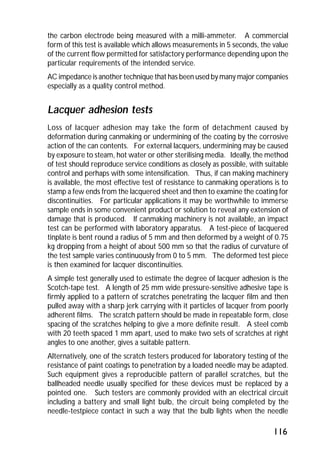 the carbon electrode being measured with a milli-ammeter. A commercial 
form of this test is available which allows measurements in 5 seconds, the value 
of the current flow permitted for satisfactory performance depending upon the 
particular requirements of the intended service. 
AC impedance is another technique that has been used by many major companies 
especially as a quality control method. 
Lacquer adhesion tests 
Loss of lacquer adhesion may take the form of detachment caused by 
deformation during canmaking or undermining of the coating by the corrosive 
action of the can contents. For external lacquers, undermining may be caused 
by exposure to steam, hot water or other sterilising media. Ideally, the method 
of test should reproduce service conditions as closely as possible, with suitable 
control and perhaps with some intensification. Thus, if can making machinery 
is available, the most effective test of resistance to canmaking operations is to 
stamp a few ends from the lacquered sheet and then to examine the coating for 
discontinuities. For particular applications it may be worthwhile to immerse 
sample ends in some convenient product or solution to reveal any extension of 
damage that is produced. If canmaking machinery is not available, an impact 
test can be performed with laboratory apparatus. A test-piece of lacquered 
tinplate is bent round a radius of 5 mm and then deformed by a weight of 0.75 
kg dropping from a height of about 500 mm so that the radius of curvature of 
the test sample varies continuously from 0 to 5 mm. The deformed test piece 
is then examined for lacquer discontinuities. 
A simple test generally used to estimate the degree of lacquer adhesion is the 
Scotch-tape test. A length of 25 mm wide pressure-sensitive adhesive tape is 
firmly applied to a pattern of scratches penetrating the lacquer film and then 
pulled away with a sharp jerk carrying with it particles of lacquer from poorly 
adherent films. The scratch pattern should be made in repeatable form, close 
spacing of the scratches helping to give a more definite result. A steel comb 
with 20 teeth spaced 1 mm apart, used to make two sets of scratches at right 
angles to one another, gives a suitable pattern. 
Alternatively, one of the scratch testers produced for laboratory testing of the 
resistance of paint coatings to penetration by a loaded needle may be adapted. 
Such equipment gives a reproducible pattern of parallel scratches, but the 
ballheaded needle usually specified for these devices must be replaced by a 
pointed one. Such testers are commonly provided with an electrical circuit 
including a battery and small light bulb, the circuit being completed by the 
needle-testpiece contact in such a way that the bulb lights when the needle 
116 
 