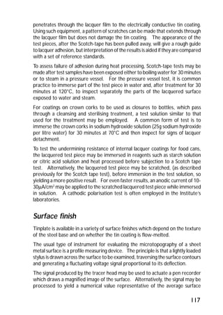 penetrates through the lacquer film to the electrically conductive tin coating. 
Using such equipment, a pattern of scratches can be made that extends through 
the lacquer film but does not damage the tin coating. The appearance of the 
test pieces, after the Scotch-tape has been pulled away, will give a rough guide 
to lacquer adhesion, but interpretation of the results is aided if they are compared 
with a set of reference standards. 
To assess failure of adhesion during heat processing, Scotch-tape tests may be 
made after test samples have been exposed either to boiling water for 30 minutes 
or to steam in a pressure vessel. For the pressure vessel test, it is common 
practice to immerse part of the test piece in water and, after treatment for 30 
minutes at 120°C, to inspect separately the parts of the lacquered surface 
exposed to water and steam. 
For coatings on crown corks to be used as closures to bottles, which pass 
through a cleansing and sterilising treatment, a test solution similar to that 
used for the treatment may be employed. A common form of test is to 
immerse the crown corks in sodium hydroxide solution (25g sodium hydroxide 
per litre water) for 30 minutes at 70°C and then inspect for signs of lacquer 
detachment. 
To test the undermining resistance of internal lacquer coatings for food cans, 
the lacquered test piece may be immersed in reagents such as starch solution 
or citric acid solution and heat processed before subjection to a Scotch tape 
test. Alternatively, the lacquered test piece may be scratched, (as described 
previously for the Scotch tape test), before immersion in the test solution, so 
yielding a more positive result. For even faster results, an anodic current of 10- 
30mA/cm2 may be applied to the scratched lacquered test piece while immersed 
in solution. A cathodic polarisation test is often employed in the Institute’s 
laboratories. 
Surface finish 
Tinplate is available in a variety of surface finishes which depend on the texture 
of the steel base and on whether the tin coating is flow-melted. 
The usual type of instrument for evaluating the microtopography of a sheet 
metal surface is a profile measuring device. The principle is that a lightly loaded 
stylus is drawn across the surface to be examined, traversing the surface contours 
and generating a fluctuating voltage signal proportional to its deflection. 
The signal produced by the tracer head may be used to actuate a pen recorder 
which draws a magnified image of the surface. Alternatively, the signal may be 
processed to yield a numerical value representative of the average surface 
117 
 