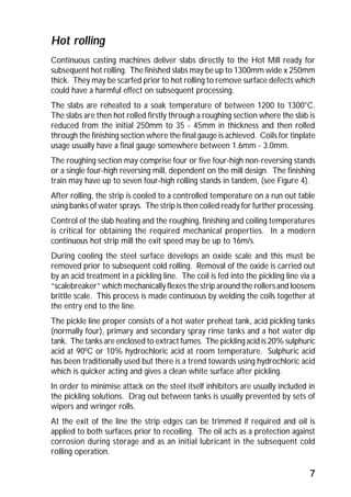 Hot rolling 
Continuous casting machines deliver slabs directly to the Hot Mill ready for 
subsequent hot rolling. The finished slabs may be up to 1300mm wide x 250mm 
thick. They may be scarfed prior to hot rolling to remove surface defects which 
could have a harmful effect on subsequent processing. 
The slabs are reheated to a soak temperature of between 1200 to 1300°C. 
The slabs are then hot rolled firstly through a roughing section where the slab is 
reduced from the initial 250mm to 35 - 45mm in thickness and then rolled 
through the finishing section where the final gauge is achieved. Coils for tinplate 
usage usually have a final gauge somewhere between 1.6mm - 3.0mm. 
The roughing section may comprise four or five four-high non-reversing stands 
or a single four-high reversing mill, dependent on the mill design. The finishing 
train may have up to seven four-high rolling stands in tandem, (see Figure 4). 
After rolling, the strip is cooled to a controlled temperature on a run out table 
using banks of water sprays. The strip is then coiled ready for further processing. 
Control of the slab heating and the roughing, finishing and coiling temperatures 
is critical for obtaining the required mechanical properties. In a modern 
continuous hot strip mill the exit speed may be up to 16m/s. 
During cooling the steel surface develops an oxide scale and this must be 
removed prior to subsequent cold rolling. Removal of the oxide is carried out 
by an acid treatment in a pickling line. The coil is fed into the pickling line via a 
“scalebreaker” which mechanically flexes the strip around the rollers and loosens 
brittle scale. This process is made continuous by welding the coils together at 
the entry end to the line. 
The pickle line proper consists of a hot water preheat tank, acid pickling tanks 
(normally four), primary and secondary spray rinse tanks and a hot water dip 
tank. The tanks are enclosed to extract fumes. The pickling acid is 20% sulphuric 
acid at 900C or 10% hydrochloric acid at room temperature. Sulphuric acid 
has been traditionally used but there is a trend towards using hydrochloric acid 
which is quicker acting and gives a clean white surface after pickling. 
In order to minimise attack on the steel itself inhibitors are usually included in 
the pickling solutions. Drag out between tanks is usually prevented by sets of 
wipers and wringer rolls. 
At the exit of the line the strip edges can be trimmed if required and oil is 
applied to both surfaces prior to recoiling. The oil acts as a protection against 
corrosion during storage and as an initial lubricant in the subsequent cold 
rolling operation. 
7 
 