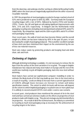 from the doorstep, and undergo a further sorting at a Material Recycling Facility 
(MRF) where the steel cans are magnetically separated from the other recovered 
recyclable materials. 
In 1997 the proportion of steel packaging recycled in Europe reached a level of 
52% and is predicted to grow to 60% by 2005. Germany leads the European 
recycling league with a rate of 84%, followed by Austria (75%) and Sweden 
(70%). France, the UK and Spain are all making significant improvements with 
46%, 31% and 25% respectively. In Belgium and the Netherlands metal 
packaging recycling rates (including steel and aluminium) attained 59% and 67% 
respectively. By comparison, Japan and the USA recycle 80% and 61% of their 
steel packaging respectively. 
Over recent years, the walls of steel cans have become thinner and the overall 
weight of a drinks can has been reduced by 40% in the past 30 years, in turn 
decreasing the weight of packaging produced. This is another excellent example 
of how steel cans have minimised their impact on the environment by the use 
of less raw material resources. 
Steel cans reduce waste by protecting products and keeping food and drink 
clean, safe and fresh. 
Detinning of tinplate 
Although detinning technology is available, it is not necessary to remove the tin 
layer from the surface of the steel can before it is recycled. Tin usage in tinplate 
manufacture has reduced and many steel makers in Europe and the rest of the 
world now routinely recycle all tinplate packaging, back into new steel without 
detinning. 
Steel makers have carried out sophisticated computer modelling in order to 
estimate the likely levels of tin that may build up over time in the steel melt as 
a result of recycling. Levels are likely to increase from a current typical level of 
of 0.003% although future increases are forecast to remain well below 
specification maxima. The extent to which tin levels will increase will depend 
on the extent to which tinplated packaging is recycled in one or more plants but 
it is unlikely to exceed around 0.015% even under a worse case scenario. 
In recent years, steel producers have monitored the amount of tin in the steel 
melt and have carried out extensive studies on the effects on properties of steel 
products made with tinplate scrap. They do not envisage any detrimental effects 
on properties. As a result of all of the technical work, the industry is committed 
to recycling as much steel packaging scrap as necessary for the achievement of 
recycling targets in the future. 
120 
 