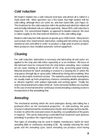 Cold reduction 
All modern tinplate has a cold reduced steel base and almost all is rolled in a 
multi-stand mill. Most operators use a five-stand, four-high tandem mill for 
cold rolling, although there are some six- and four-stand mills, (see Figure 5). 
The feedstock for the cold reduction mill is the pickled and oiled hot rolled coil 
and normally individual coils are rolled separately. About 90% cold reduction is 
imparted. For conventional tinplate, as opposed to double-reduced, the steel 
is rolled roughly to the final ordered thickness in this cold rolling stage. 
Modern cold reduction mills operate at speeds up to 2400 m/min. Many factors 
such as load, inter-stand tension, lubrication, cooling and roll contour are closely 
monitored and controlled in order to produce a high yield of prime product. 
Most producers have installed automatic control equipment. 
Cleaning 
For cold reduction, lubrication is necessary and lubricating oil and water are 
applied to the strip and rolls either separately or as an emulsion. All traces of 
this lubricant must be removed from the strip before annealing, since residual 
oil can cause staining or discoloration of the strip, preventing good tinning. 
Material destined for batch annealing is treated in a cleaning line in which the 
strip passes through dip or spray tanks, followed by rinsing and scrubbing, then 
onto an electrolytic treatment section. The solutions used in strip cleaning lines 
are usually made up from proprietary mixtures containing alkaline phosphates 
or silicates together with sodium hydroxide and wetting agents. Finally the 
strip is rinsed and dried in a blast of hot air. Fume extraction facilities are essential. 
In the case of steel destined for continuous strand annealing a cleaning section is 
incorporated in the annealing line. 
Annealing 
The mechanical working which the steel undergoes during cold rolling has a 
profound effect on the mechanical properties. In cold working, the grain 
structure is distorted and the metal becomes harder and stronger but less ductile. 
In order to soften the steel and restore its ductility, recrystallisation of the grains 
is required. This can be induced by a controlled heat treatment cycle (process 
annealing) to produce the required grain structure. 
Two types of annealing may be used in tinplate manufacture, batch (or box) 
annealing (BA) or continuous annealing (CA). By suitably selecting the steel 
grade and the annealing cycle, batch annealing can produce steel having 
8 
 