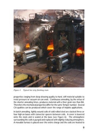 9 
Figure 4 Typical hot strip finishing train 
properties ranging from deep drawing quality to hard, stiff material suitable to 
resist pressure or vacuum on can ends. Continuous annealing, by the virtue of 
the shorter annealing times, produces material with a finer grain size than BA. 
Therefore the mechanical properties differ for the same Temper number. Several 
CA qualities can be produced which cover the range of tinplate applications. 
In batch annealing, tightly wound coils of cold rolled steel are stacked three or 
four high on bases with convector spacers between coils. A cover is lowered 
onto the stack and is sealed at the base (see Figure 6). The atmosphere 
surrounding the coils is purged and replaced with slightly reducing atmosphere. 
A movable furnace is placed over the entire charge and the coils are heated to 
 