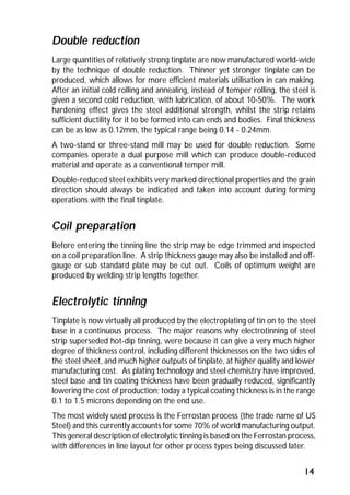Double reduction 
Large quantities of relatively strong tinplate are now manufactured world-wide 
by the technique of double reduction. Thinner yet stronger tinplate can be 
produced, which allows for more efficient materials utilisation in can making. 
After an initial cold rolling and annealing, instead of temper rolling, the steel is 
given a second cold reduction, with lubrication, of about 10-50%. The work 
hardening effect gives the steel additional strength, whilst the strip retains 
sufficient ductility for it to be formed into can ends and bodies. Final thickness 
can be as low as 0.12mm, the typical range being 0.14 - 0.24mm. 
A two-stand or three-stand mill may be used for double reduction. Some 
companies operate a dual purpose mill which can produce double-reduced 
material and operate as a conventional temper mill. 
Double-reduced steel exhibits very marked directional properties and the grain 
direction should always be indicated and taken into account during forming 
operations with the final tinplate. 
Coil preparation 
Before entering the tinning line the strip may be edge trimmed and inspected 
on a coil preparation line. A strip thickness gauge may also be installed and off-gauge 
or sub standard plate may be cut out. Coils of optimum weight are 
produced by welding strip lengths together. 
Electrolytic tinning 
Tinplate is now virtually all produced by the electroplating of tin on to the steel 
base in a continuous process. The major reasons why electrotinning of steel 
strip superseded hot-dip tinning, were because it can give a very much higher 
degree of thickness control, including different thicknesses on the two sides of 
the steel sheet, and much higher outputs of tinplate, at higher quality and lower 
manufacturing cost. As plating technology and steel chemistry have improved, 
steel base and tin coating thickness have been gradually reduced, significantly 
lowering the cost of production; today a typical coating thickness is in the range 
0.1 to 1.5 microns depending on the end use. 
The most widely used process is the Ferrostan process (the trade name of US 
Steel) and this currently accounts for some 70% of world manufacturing output. 
This general description of electrolytic tinning is based on the Ferrostan process, 
with differences in line layout for other process types being discussed later. 
14 
 