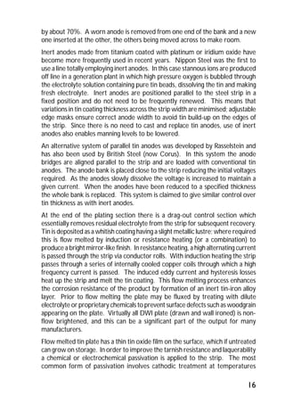 by about 70%. A worn anode is removed from one end of the bank and a new 
one inserted at the other, the others being moved across to make room. 
Inert anodes made from titanium coated with platinum or iridium oxide have 
become more frequently used in recent years. Nippon Steel was the first to 
use a line totally employing inert anodes. In this case stannous ions are produced 
off line in a generation plant in which high pressure oxygen is bubbled through 
the electrolyte solution containing pure tin beads, dissolving the tin and making 
fresh electrolyte. Inert anodes are positioned parallel to the steel strip in a 
fixed position and do not need to be frequently renewed. This means that 
variations in tin coating thickness across the strip width are minimised; adjustable 
edge masks ensure correct anode width to avoid tin build-up on the edges of 
the strip. Since there is no need to cast and replace tin anodes, use of inert 
anodes also enables manning levels to be lowered. 
An alternative system of parallel tin anodes was developed by Rasselstein and 
has also been used by British Steel (now Corus). In this system the anode 
bridges are aligned parallel to the strip and are loaded with conventional tin 
anodes. The anode bank is placed close to the strip reducing the initial voltages 
required. As the anodes slowly dissolve the voltage is increased to maintain a 
given current. When the anodes have been reduced to a specified thickness 
the whole bank is replaced. This system is claimed to give similar control over 
tin thickness as with inert anodes. 
At the end of the plating section there is a drag-out control section which 
essentially removes residual electrolyte from the strip for subsequent recovery. 
Tin is deposited as a whitish coating having a slight metallic lustre; where required 
this is flow melted by induction or resistance heating (or a combination) to 
produce a bright mirror-like finish. In resistance heating, a high alternating current 
is passed through the strip via conductor rolls. With induction heating the strip 
passes through a series of internally cooled copper coils through which a high 
frequency current is passed. The induced eddy current and hysteresis losses 
heat up the strip and melt the tin coating. This flow melting process enhances 
the corrosion resistance of the product by formation of an inert tin-iron alloy 
layer. Prior to flow melting the plate may be fluxed by treating with dilute 
electrolyte or proprietary chemicals to prevent surface defects such as woodgrain 
appearing on the plate. Virtually all DWI plate (drawn and wall ironed) is non-flow 
brightened, and this can be a significant part of the output for many 
manufacturers. 
Flow melted tin plate has a thin tin oxide film on the surface, which if untreated 
can grow on storage. In order to improve the tarnish resistance and laquerability 
a chemical or electrochemical passivation is applied to the strip. The most 
common form of passivation involves cathodic treatment at temperatures 
16 
 