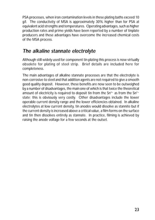 PSA processes, when iron contamination levels in these plating baths exceed 10 
g/l. The conductivity of MSA is approximately 30% higher than for PSA at 
equivalent acid strengths and temperatures. Operating advantages, such as higher 
production rates and prime yields have been reported by a number of tinplate 
producers and these advantages have overcome the increased chemical costs 
of the MSA process. 
The alkaline stannate electrolyte 
Although still widely used for component tin plating this process is now virtually 
obsolete for plating of steel strip. Brief details are included here for 
completeness. 
The main advantages of alkaline stannate processes are that the electrolyte is 
non-corrosive to steel and that addition agents are not required to give a smooth 
good quality deposit. However, these benefits are now seen to be outweighed 
by a number of disadvantages, the main one of which is that twice the theoretical 
amount of electricity is required to deposit tin from the Sn4+ as from the Sn2+ 
state; this is obviously very costly. Other disadvantages include the lower 
operable current density range and the lower efficiencies obtained. In alkaline 
electrolytes at low current density, tin anodes would dissolve as stannite but if 
the current density is increased above a critical value, a film forms on the surface 
and tin then dissolves entirely as stannate. In practice, filming is achieved by 
raising the anode voltage for a few seconds at the outset. 
23 
 