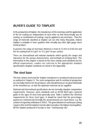 25 
BUYER’S GUIDE TO TINPLATE 
In the production of tinplate, the manufacture of the steel base and the application 
of the tin coating are independent of each other so that theoretically any tin 
coating, or combination of coatings, may be applied to any steel base. Thus the 
range of materials classified as tinplate can run into many thousands, indeed 
tinplate is available in more qualities than virtually any other light gauge sheet 
metal product. 
In practice the range of steel base thickness is from 0.13 mm to 0.50 mm and 
the tin coating from 0.5 g/m2 to 15.2 g/m2 tin per surface. 
There are international and national standards which specify the ranges and 
tolerances for the various characteristics, and methods of verifying them. The 
information in this chapter is based on the more widely used standards but for 
official requirements, readers are referred to the appropriate standard 
specifications (tinplate standards are listed in the Appendix). 
The steel base 
The low carbon steel used for tinplate manufacture is produced and processed 
as outlined in Chapter II. The steel composition and its method of production 
are normally matters for the producer, who should however, be given full details 
of the intended use, so that the optimum material can be supplied. 
National and international specifications do not normally stipulate composition 
requirements. However, some standards such as ASTM A623 give a general 
guide to the types of steel most generally used. Table 2 outlines the chemical 
requirements for three steel types. It should be noted that the percentages 
quoted are maximal and normally the actual amounts are much lower, e.g. the 
carbon is frequently well below 0.10%C. The generalisation of continuous casting 
requires that steel formulation must be able to produce the highest steel qualities. 
All the tinplate produced in Europe is now “continuously cast”. 
 