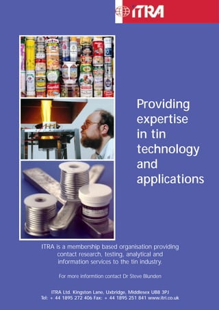 Providing 
expertise 
in tin 
technology 
and 
applications 
137 
ITRA is a membership based organisation providing 
contact research, testing, analytical and 
information services to the tin industry. 
For more informtion contact Dr Steve Blunden 
ITRA Ltd. Kingston Lane, Uxbridge, Middlesex UB8 3PJ 
Tel: + 44 1895 272 406 Fax: + 44 1895 251 841 www.itri.co.uk 
 