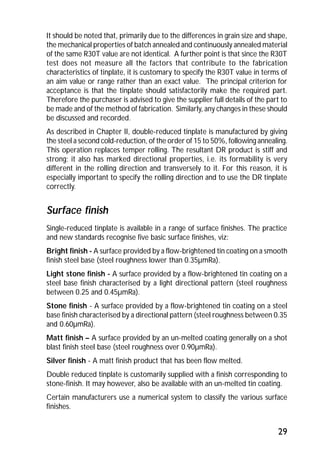 It should be noted that, primarily due to the differences in grain size and shape, 
the mechanical properties of batch annealed and continuously annealed material 
of the same R30T value are not identical. A further point is that since the R30T 
test does not measure all the factors that contribute to the fabrication 
characteristics of tinplate, it is customary to specify the R30T value in terms of 
an aim value or range rather than an exact value. The principal criterion for 
acceptance is that the tinplate should satisfactorily make the required part. 
Therefore the purchaser is advised to give the supplier full details of the part to 
be made and of the method of fabrication. Similarly, any changes in these should 
be discussed and recorded. 
As described in Chapter II, double-reduced tinplate is manufactured by giving 
the steel a second cold-reduction, of the order of 15 to 50%, following annealing. 
This operation replaces temper rolling. The resultant DR product is stiff and 
strong; it also has marked directional properties, i.e. its formability is very 
different in the rolling direction and transversely to it. For this reason, it is 
especially important to specify the rolling direction and to use the DR tinplate 
correctly. 
Surface finish 
Single-reduced tinplate is available in a range of surface finishes. The practice 
and new standards recognise five basic surface finishes, viz: 
Bright finish - A surface provided by a flow-brightened tin coating on a smooth 
finish steel base (steel roughness lower than 0.35μmRa). 
Light stone finish - A surface provided by a flow-brightened tin coating on a 
steel base finish characterised by a light directional pattern (steel roughness 
between 0.25 and 0.45μmRa). 
Stone finish - A surface provided by a flow-brightened tin coating on a steel 
base finish characterised by a directional pattern (steel roughness between 0.35 
and 0.60μmRa). 
Matt finish – A surface provided by an un-melted coating generally on a shot 
blast finish steel base (steel roughness over 0.90μmRa). 
Silver finish - A matt finish product that has been flow melted. 
Double reduced tinplate is customarily supplied with a finish corresponding to 
stone-finish. It may however, also be available with an un-melted tin coating. 
Certain manufacturers use a numerical system to classify the various surface 
finishes. 
29 
 