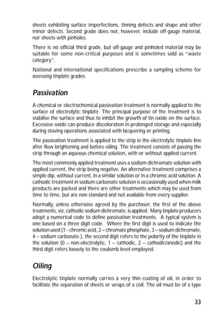 sheets exhibiting surface imperfections, tinning defects and shape and other 
minor defects. Second grade does not, however, include off-gauge material, 
nor sheets with pinholes. 
There is no official third grade, but off-gauge and pinholed material may be 
suitable for some non-critical purposes and is sometimes sold as “waste 
category”. 
National and international specifications prescribe a sampling scheme for 
assessing tinplate grades. 
Passivation 
A chemical or electrochemical passivation treatment is normally applied to the 
surface of electrolytic tinplate. The principal purpose of the treatment is to 
stabilise the surface and thus to inhibit the growth of tin oxide on the surface. 
Excessive oxide can produce discoloration in prolonged storage and especially 
during stoving operations associated with lacquering or printing. 
The passivation treatment is applied to the strip in the electrolytic tinplate line 
after flow brightening and before oiling. The treatment consists of passing the 
strip through an aqueous chemical solution, with or without applied current. 
The most commonly applied treatment uses a sodium dichromate solution with 
applied current, the strip being negative. An alternative treatment comprises a 
simple dip, without current, in a similar solution or in a chromic acid solution. A 
cathodic treatment in sodium carbonate solution is occasionally used when milk 
products are packed and there are other treatments which may be used from 
time to time, but are non standard and not available from every supplier. 
Normally, unless otherwise agreed by the purchaser, the first of the above 
treatments, viz. cathodic sodium dichromate, is applied. Many tinplate producers 
adopt a numerical code to define passivation treatments. A typical system is 
one based on a three digit code. Where the first digit is used to indicate the 
solution used (1 - chromic acid, 2 – chromate phosphate, 3 – sodium dichromate, 
4 – sodium carbonate.), the second digit refers to the polarity of the tinplate in 
the solution (0 – non-electrolytic, 1 – cathodic, 2 – cathodic/anodic) and the 
third digit refers loosely to the coulomb level employed. 
Oiling 
Electrolytic tinplate normally carries a very thin coating of oil, in order to 
facilitate the separation of sheets or wraps of a coil. The oil must be of a type 
33 
 