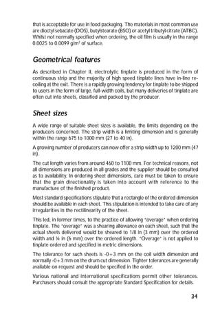 that is acceptable for use in food packaging. The materials in most common use 
are dioctyl sebacate (DOS), butylstearate (BSO) or acetyl tributyl citrate (ATBC). 
Whilst not normally specified when ordering, the oil film is usually in the range 
0.0025 to 0.0099 g/m2 of surface. 
Geometrical features 
As described in Chapter II, electrolytic tinplate is produced in the form of 
continuous strip and the majority of high speed tinplate lines have in-line re-coiling 
at the exit. There is a rapidly growing tendency for tinplate to be shipped 
to users in the form of large, full-width coils, but many deliveries of tinplate are 
often cut into sheets, classified and packed by the producer. 
Sheet sizes 
A wide range of suitable sheet sizes is available, the limits depending on the 
producers concerned. The strip width is a limiting dimension and is generally 
within the range 675 to 1000 mm (27 to 40 in). 
A growing number of producers can now offer a strip width up to 1200 mm (47 
in). 
The cut length varies from around 460 to 1100 mm. For technical reasons, not 
all dimensions are produced in all grades and the supplier should be consulted 
as to availability. In ordering sheet dimensions, care must be taken to ensure 
that the grain directionality is taken into account with reference to the 
manufacture of the finished product. 
Most standard specifications stipulate that a rectangle of the ordered dimension 
should be available in each sheet. This stipulation is intended to take care of any 
irregularities in the rectilinearity of the sheet. 
This led, in former times, to the practice of allowing “overage” when ordering 
tinplate. The “overage” was a shearing allowance on each sheet, such that the 
actual sheets delivered would be sheared to 1/8 in (3 mm) over the ordered 
width and ¼ in (6 mm) over the ordered length. “Overage” is not applied to 
tinplate ordered and specified in metric dimensions. 
The tolerance for such sheets is -0+3 mm on the coil width dimension and 
normally -0+3 mm on the drum cut dimension. Tighter tolerances are generally 
available on request and should be specified in the order. 
Various national and international specifications permit other tolerances. 
Purchasers should consult the appropriate Standard Specification for details. 
34 
 