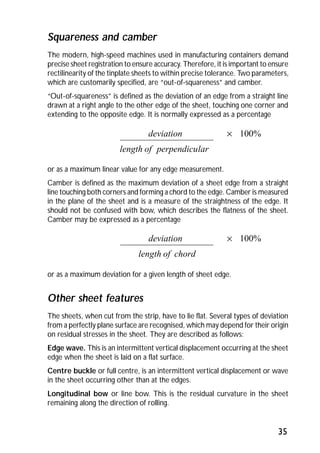 Squareness and camber 
The modern, high-speed machines used in manufacturing containers demand 
precise sheet registration to ensure accuracy. Therefore, it is important to ensure 
rectilinearity of the tinplate sheets to within precise tolerance. Two parameters, 
which are customarily specified, are “out-of-squareness” and camber. 
“Out-of-squareness” is defined as the deviation of an edge from a straight line 
drawn at a right angle to the other edge of the sheet, touching one corner and 
extending to the opposite edge. It is normally expressed as a percentage 
deviation ´ 100% 
or as a maximum linear value for any edge measurement. 
Camber is defined as the maximum deviation of a sheet edge from a straight 
line touching both corners and forming a chord to the edge. Camber is measured 
in the plane of the sheet and is a measure of the straightness of the edge. It 
should not be confused with bow, which describes the flatness of the sheet. 
Camber may be expressed as a percentage 
deviation ´ 100% 
or as a maximum deviation for a given length of sheet edge. 
Other sheet features 
The sheets, when cut from the strip, have to lie flat. Several types of deviation 
from a perfectly plane surface are recognised, which may depend for their origin 
on residual stresses in the sheet. They are described as follows: 
Edge wave. This is an intermittent vertical displacement occurring at the sheet 
edge when the sheet is laid on a flat surface. 
Centre buckle or full centre, is an intermittent vertical displacement or wave 
in the sheet occurring other than at the edges. 
Longitudinal bow or line bow. This is the residual curvature in the sheet 
remaining along the direction of rolling. 
35 
length of perpendicular 
length of chord 
 