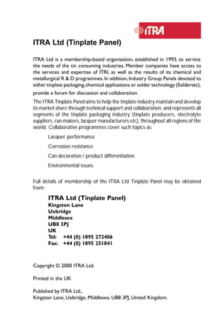 134 
ITRA Ltd (Tinplate Panel) 
ITRA Ltd is a membership-based organisation, established in 1993, to service 
the needs of the tin consuming industries. Member companies have access to 
the services and expertise of ITRI, as well as the results of its chemical and 
metallurgical R & D programmes. In addition, Industry Group Panels devoted to 
either tinplate packaging, chemical applications or solder technology (Soldertec), 
provide a forum for discussion and collaboration. 
The ITRA Tinplate Panel aims to help the tinplate industry maintain and develop 
its market share through technical support and collaboration, and represents all 
segments of the tinplate packaging industry (tinplate producers, electrolyte 
suppliers, can makers, lacquer manufacturers etc), throughout all regions of the 
world. Collaborative programmes cover such topics as: 
Lacquer performance 
Corrosion resistance 
Can decoration / product differentiation 
Environmental issues 
Full details of membership of the ITRA Ltd Tinplate Panel may be obtained 
from: 
ITRA Ltd (Tinplate Panel) 
Kingston Lane 
Uxbridge 
Middlesex 
UB8 3PJ 
UK 
Tel: +44 (0) 1895 272406 
Fax: +44 (0) 1895 251841 
Copyright © 2000 ITRA Ltd. 
Printed in the UK 
Published by ITRA Ltd., 
Kingston Lane, Uxbridge, Middlesex, UB8 3PJ, United Kingdom. 
 