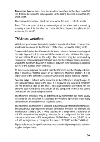 Transverse bow or cross bow, is a mode of curvature in the sheet such that 
the distance between the edges parallel to the rolling direction is less than the 
sheet width. 
There is another feature, which can arise when the strip is cut into sheets: 
Burr. This can occur at the extreme edges of the sheet and is caused by 
shearing action. It is described as “metal displaced beyond the plane of the 
surface of the sheet”. 
Thickness variations 
Whilst every endeavour is made to produce material of uniform cross-section, 
small variations occur in the thickness of the sheet, across the rolling width. 
Crown is defined as the difference in thickness between the centre and edge of 
the strip. In practice, it is measured at the centre and at a point near the edges, 
but not within 10 mm of the edge. The thickness may be measured by 
micrometer or by weighing samples cut from the sheet at appropriate locations. 
Usually the maximum deviation in thickness between centre and edge is specified 
as 5% of the average sheet thickness. 
At the extreme edges of the rolled strip the thickness may be sharply reduced. 
This is known as “feather edge” or as “transverse thickness profile”. It is of 
importance to the canmaker, especially when using double-reduced tinplate. 
Feather edge is defined as the reduction in sheet thickness at right angles to 
the rolling direction, close to the edge. It is measured at a location 6 mm from 
the mill trimmed edge of the sheet. The usual tolerance permitted for this 
extreme edge variation is a maximum of 6% compared to the actual centre 
thickness of the sheet being measured. 
The thickness of tinplate may be determined by micrometer, but more usually 
in standards the thickness is calculated by weighing specimens statistically 
sampled from a consignment at stipulated points. 
The tolerance on thickness is specified in national and international standards. 
The actual value depends on the amount of material involved. For example, the 
international standard (ISO 11949) specifies for a single sheet a tolerance of 
+8.5% determined by weighing, whereas for a consignment the thickness 
tolerance varies from +4% averaged over 20,000 sheets or less (15,000 m) or 
+2.5% averaged over a consignment in excess of 20,000 sheets (15,000 m). 
Tighter tolerances, for specific end uses, may occasionally be negotiated between 
supplier and purchaser. 
36 
 