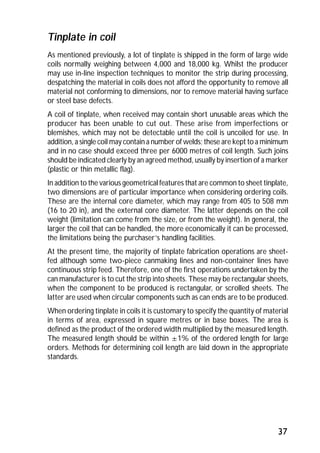 Tinplate in coil 
As mentioned previously, a lot of tinplate is shipped in the form of large wide 
coils normally weighing between 4,000 and 18,000 kg. Whilst the producer 
may use in-line inspection techniques to monitor the strip during processing, 
despatching the material in coils does not afford the opportunity to remove all 
material not conforming to dimensions, nor to remove material having surface 
or steel base defects. 
A coil of tinplate, when received may contain short unusable areas which the 
producer has been unable to cut out. These arise from imperfections or 
blemishes, which may not be detectable until the coil is uncoiled for use. In 
addition, a single coil may contain a number of welds; these are kept to a minimum 
and in no case should exceed three per 6000 metres of coil length. Such joins 
should be indicated clearly by an agreed method, usually by insertion of a marker 
(plastic or thin metallic flag). 
In addition to the various geometrical features that are common to sheet tinplate, 
two dimensions are of particular importance when considering ordering coils. 
These are the internal core diameter, which may range from 405 to 508 mm 
(16 to 20 in), and the external core diameter. The latter depends on the coil 
weight (limitation can come from the size, or from the weight). In general, the 
larger the coil that can be handled, the more economically it can be processed, 
the limitations being the purchaser’s handling facilities. 
At the present time, the majority of tinplate fabrication operations are sheet-fed 
although some two-piece canmaking lines and non-container lines have 
continuous strip feed. Therefore, one of the first operations undertaken by the 
can manufacturer is to cut the strip into sheets. These may be rectangular sheets, 
when the component to be produced is rectangular, or scrolled sheets. The 
latter are used when circular components such as can ends are to be produced. 
When ordering tinplate in coils it is customary to specify the quantity of material 
in terms of area, expressed in square metres or in base boxes. The area is 
defined as the product of the ordered width multiplied by the measured length. 
The measured length should be within ±1% of the ordered length for large 
orders. Methods for determining coil length are laid down in the appropriate 
standards. 
37 
 