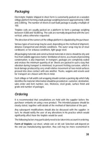 Packaging 
Electrolytic tinplate shipped in sheet form is customarily packed on a wooden 
stillage platform forming a bulk package weighing between approximately 1,000 
and 2,000 kg. The number of sheets in each bulk package is usually a multiple of 
100. 
Tinplate coils are usually packed on a platform to form a package weighing 
between 4,000 and 18,000 kg. The coils are normally despatched with the core 
vertical, unless otherwise requested. 
The direction of the runners of the stillage platform is stipulated by the purchaser. 
Various types of overwrap may be used, depending on the method of shipment, 
distance transported and climatic conditions. The outer wrap may be of stout 
cardboard, or for arduous conditions, light gauge steel. 
All packaging materials and constructional materials in stores should be dry and 
free from volatile aggressive matter. Ventilation of stores, as a means of preventing 
condensation, is also important. In transport, packages are completely sealed 
and enclose the minimum quantity of air. Sheets are packed in such a way that 
vibration during transport is minimised, to prevent fretting corrosion, which is 
local damage produced by very small relative movement of two metal surfaces 
pressed into close contact with one another. Trucks, wagons and vessels used 
for transport are chosen with this in mind. 
Each stillage or full width coil wrapping should contain a packing slip which fully 
identifies the material. Information should be provided on: customer, destination, 
sales order and item number, size, thickness, steel grade, surface finish and 
grade and number of packages. 
Ordering 
It is recommended that consultations are held with the supplier before the 
purchaser embarks on using a new product. The intended purpose should be 
clearly stated, together with details of the method of fabrication of the part. 
Any subsequent modifications should also be discussed with the supplier; in 
turn, he should notify the user of any alterations in his practice which would 
significantly affect how the tinplate would be used. 
The following factors may particularly need to be taken into account in ordering: 
Form of tinplate: cut sheet, whole coil, or slit coil. Selection will depend on 
the end use manufacturing operation, thus coil may be more economical in 
38 
 