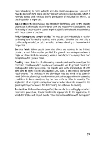 material and may be more suited to an in-line continuous process. However, it 
must be borne in mind that a coil may contain some defective material, which is 
normally sorted and removed during production of individual cut sheets, so 
that inspection is important. 
Type of steel: the continuously cast steel now commonly used for the tinplate 
production is chemically in accordance with the most severe applications; the 
formability of the product of course imposes specific formulations in accordance 
with the producer’s practice. 
Reduction type and temper grade: This must be selected carefully in relation 
to the degree of formability required in the product. Whether the steel strip is 
continuously annealed, or batch annealed can have a bearing on the mechanical 
properties. 
Surface finish: When special decorative effects are required in the finished 
product, a matt finish may be specified; for general can-making operations, a 
bright or stone finish is customary. Various manufacturers employ their own 
designations for types of finish. 
Coating mass: Selection of a tin coating mass depends on the severity of the 
corrosion conditions which may be encountered in use. In general, heavier tin 
coatings offer better protection. For tinplate used in the manufacture of DWI 
cans (and to some extent unlacquered DRD cans) a criterion is lubrication 
requirements. The thickness of the alloy layer may also need to be borne in 
mind. Differential coatings may have economic advantages when the corrosive 
conditions to be encountered by the two surfaces differ in severity. The 
application of an organic coating is of course to be taken into account in the 
global system performance, for determining the optimum tin coating. 
Passivation: Unless otherwise specified, the manufacturer will apply a standard 
passivation procedure. Special treatments appropriate to the application, to 
which the tinplate will be put, may be requested in consultation with the supplier. 
39 
 