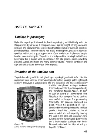 41 
USES OF TINPLATE 
Tinplate in packaging 
By far the largest application of tinplate is in packaging and it is ideally suited for 
this purpose, by virtue of it being non-toxic, light in weight, strong, corrosion 
resistant and easily formed, soldered and welded; it also provides an excellent 
printing surface. The tin coating has a low melting point, possesses lubricant 
qualities and imparts a good appearance. Cans made from tinplate are easy to 
handle, store and recycle. Tinplate is primarily used for packing foodstuffs and 
beverages, but it is also used in containers for oils, grease, paints, powders, 
polishes, waxes, chemicals and many other products. Aerosol containers and 
caps and closures are also made from tinplate. 
Evolution of the tinplate can 
Tinplate has a long and interesting history as a packaging material, in fact, tinplate 
containers were used for preserving cooked meats as long ago as the eighteenth 
century. However, it was not until the first decade of the nineteenth century 
Figure 13 
Early example of tinplate packaging 
that the principles of canning as we know 
them today were first put into practice by 
the Frenchman Nicolas Appert. In 1809 
he won an award of 12,000 francs from 
Napoleon I for being the first to devise a 
successful technique for preserving 
foodstuffs. His process, disclosed in a 
book which he published in 1811, 
consisted of enclosing and sealing the food 
products in suitable containers so that air 
was excluded and subsequently cooking 
the food in the filled and sealed jars for a 
suitable period. Appert used glass vessels, 
but a Manchester business man Peter 
Durand patented the idea of using a 
tinplate container. 
 