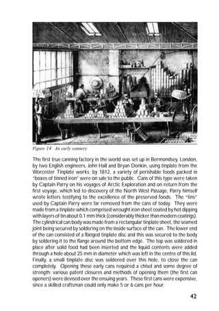 The first true canning factory in the world was set up in Bermondsey, London, 
by two English engineers, John Hall and Bryan Donkin, using tinplate from the 
Worcester Tinplate works; by 1812, a variety of perishable foods packed in 
“boxes of tinned iron” were on sale to the public. Cans of this type were taken 
by Captain Parry on his voyages of Arctic Exploration and on return from the 
first voyage, which led to discovery of the North West Passage, Parry himself 
wrote letters testifying to the excellence of the preserved foods. The “tins” 
used by Captain Parry were far removed from the cans of today. They were 
made from a tinplate which comprised wrought iron sheet coated by hot dipping 
with layers of tin about 0.1 mm thick (considerably thicker than modern coatings). 
The cylindrical can body was made from a rectangular tinplate sheet, the seamed 
joint being secured by soldering on the inside surface of the can. The lower end 
of the can consisted of a flanged tinplate disc and this was secured to the body 
by soldering it to the flange around the bottom edge. The top was soldered in 
place after solid food had been inserted and the liquid contents were added 
through a hole about 25 mm in diameter which was left in the centre of this lid. 
Finally, a small tinplate disc was soldered over this hole, to close the can 
completely. Opening these early cans required a chisel and some degree of 
strength; various patent closures and methods of opening them (the first can 
openers) were devised over the ensuing years. These first cans were expensive, 
since a skilled craftsman could only make 5 or 6 cans per hour. 
42 
Figure 14 An early cannery 
 