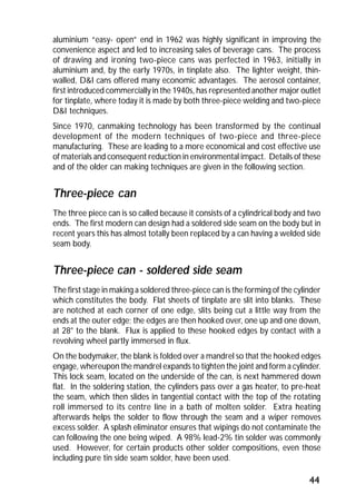 aluminium “easy- open” end in 1962 was highly significant in improving the 
convenience aspect and led to increasing sales of beverage cans. The process 
of drawing and ironing two-piece cans was perfected in 1963, initially in 
aluminium and, by the early 1970s, in tinplate also. The lighter weight, thin-walled, 
D&I cans offered many economic advantages. The aerosol container, 
first introduced commercially in the 1940s, has represented another major outlet 
for tinplate, where today it is made by both three-piece welding and two-piece 
D&I techniques. 
Since 1970, canmaking technology has been transformed by the continual 
development of the modern techniques of two-piece and three-piece 
manufacturing. These are leading to a more economical and cost effective use 
of materials and consequent reduction in environmental impact. Details of these 
and of the older can making techniques are given in the following section. 
Three-piece can 
The three piece can is so called because it consists of a cylindrical body and two 
ends. The first modern can design had a soldered side seam on the body but in 
recent years this has almost totally been replaced by a can having a welded side 
seam body. 
Three-piece can - soldered side seam 
The first stage in making a soldered three-piece can is the forming of the cylinder 
which constitutes the body. Flat sheets of tinplate are slit into blanks. These 
are notched at each corner of one edge, slits being cut a little way from the 
ends at the outer edge; the edges are then hooked over, one up and one down, 
at 28° to the blank. Flux is applied to these hooked edges by contact with a 
revolving wheel partly immersed in flux. 
On the bodymaker, the blank is folded over a mandrel so that the hooked edges 
engage, whereupon the mandrel expands to tighten the joint and form a cylinder. 
This lock seam, located on the underside of the can, is next hammered down 
flat. In the soldering station, the cylinders pass over a gas heater, to pre-heat 
the seam, which then slides in tangential contact with the top of the rotating 
roll immersed to its centre line in a bath of molten solder. Extra heating 
afterwards helps the solder to flow through the seam and a wiper removes 
excess solder. A splash eliminator ensures that wipings do not contaminate the 
can following the one being wiped. A 98% lead-2% tin solder was commonly 
used. However, for certain products other solder compositions, even those 
including pure tin side seam solder, have been used. 
44 
 