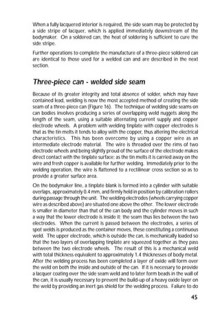 When a fully lacquered interior is required, the side seam may be protected by 
a side stripe of lacquer, which is applied immediately downstream of the 
bodymaker. On a soldered can, the heat of soldering is sufficient to cure the 
side stripe. 
Further operations to complete the manufacture of a three-piece soldered can 
are identical to those used for a welded can and are described in the next 
section. 
Three-piece can - welded side seam 
Because of its greater integrity and total absence of solder, which may have 
contained lead, welding is now the most accepted method of creating the side 
seam of a three-piece can (Figure 16). The technique of welding side seams on 
can bodies involves producing a series of overlapping weld nuggets along the 
length of the seam, using a suitable alternating current supply and copper 
electrode wheels. A problem with welding tinplate with copper electrodes is 
that as the tin melts it tends to alloy with the copper, thus altering the electrical 
characteristics. This has been overcome by using a copper wire as an 
intermediate electrode material. The wire is threaded over the rims of two 
electrode wheels and being slightly proud of the surface of the electrode makes 
direct contact with the tinplate surface; as the tin melts it is carried away on the 
wire and fresh copper is available for further welding. Immediately prior to the 
welding operation, the wire is flattened to a rectilinear cross section so as to 
provide a greater surface area. 
On the bodymaker line, a tinplate blank is formed into a cylinder with suitable 
overlaps, approximately 0.4 mm, and firmly held in position by calibration rollers 
during passage through the unit. The welding electrodes (wheels carrying copper 
wire as described above) are situated one above the other. The lower electrode 
is smaller in diameter than that of the can body and the cylinder moves in such 
a way that the lower electrode is inside it; the seam thus lies between the two 
electrodes. When the current is passed between the electrodes, a series of 
spot welds is produced as the container moves, these constituting a continuous 
weld. The upper electrode, which is outside the can, is mechanically loaded so 
that the two layers of overlapping tinplate are squeezed together as they pass 
between the two electrode wheels. The result of this is a mechanical weld 
with total thickness equivalent to approximately 1.4 thicknesses of body metal. 
After the welding process has been completed a layer of oxide will form over 
the weld on both the inside and outside of the can. If it is necessary to provide 
a lacquer coating over the side seam weld and to later form beads in the wall of 
the can, it is usually necessary to prevent the build-up of a heavy oxide layer on 
the weld by providing an inert gas shield for the welding process. Failure to do 
45 
 