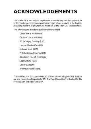 135 
ACKNOWLEDGEMENTS 
This 2nd Edition of the Guide to Tinplate was prepared using contributions written 
by technical experts from companies and organisations involved in the tinplate 
packaging industry, all of whom are members of the ITRA Ltd, Tinplate Panel. 
The following are therefore gratefully acknowledged: 
Corus (UK & Netherlands) 
Crown Cork & Seal (UK) 
ICI Packaging Coatings (UK) 
Lawson Mardon Can (UK) 
National Steel (USA) 
PPG Packaging Coatings (UK) 
Rasselstein Hoesch (Germany) 
Shipley Ronal (USA) 
Usinor (Belgium) 
VAI Industries (UK) Ltd 
The Association of European Producers of Steel for Packaging (APEAL), Belgium 
are also thanked and in particular Mr. Bev Page (Consultant) is thanked for his 
contributions and editorial review. 
 