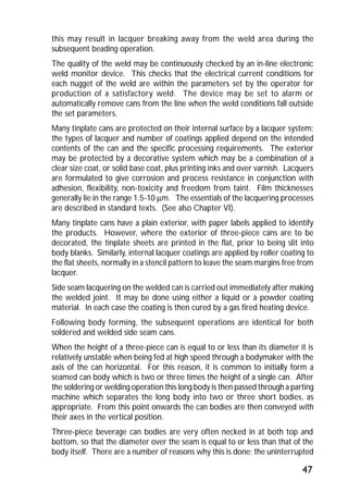 this may result in lacquer breaking away from the weld area during the 
subsequent beading operation. 
The quality of the weld may be continuously checked by an in-line electronic 
weld monitor device. This checks that the electrical current conditions for 
each nugget of the weld are within the parameters set by the operator for 
production of a satisfactory weld. The device may be set to alarm or 
automatically remove cans from the line when the weld conditions fall outside 
the set parameters. 
Many tinplate cans are protected on their internal surface by a lacquer system; 
the types of lacquer and number of coatings applied depend on the intended 
contents of the can and the specific processing requirements. The exterior 
may be protected by a decorative system which may be a combination of a 
clear size coat, or solid base coat, plus printing inks and over varnish. Lacquers 
are formulated to give corrosion and process resistance in conjunction with 
adhesion, flexibility, non-toxicity and freedom from taint. Film thicknesses 
generally lie in the range 1.5-10 mm. The essentials of the lacquering processes 
are described in standard texts. (See also Chapter VI). 
Many tinplate cans have a plain exterior, with paper labels applied to identify 
the products. However, where the exterior of three-piece cans are to be 
decorated, the tinplate sheets are printed in the flat, prior to being slit into 
body blanks. Similarly, internal lacquer coatings are applied by roller coating to 
the flat sheets, normally in a stencil pattern to leave the seam margins free from 
lacquer. 
Side seam lacquering on the welded can is carried out immediately after making 
the welded joint. It may be done using either a liquid or a powder coating 
material. In each case the coating is then cured by a gas fired heating device. 
Following body forming, the subsequent operations are identical for both 
soldered and welded side seam cans. 
When the height of a three-piece can is equal to or less than its diameter it is 
relatively unstable when being fed at high speed through a bodymaker with the 
axis of the can horizontal. For this reason, it is common to initially form a 
seamed can body which is two or three times the height of a single can. After 
the soldering or welding operation this long body is then passed through a parting 
machine which separates the long body into two or three short bodies, as 
appropriate. From this point onwards the can bodies are then conveyed with 
their axes in the vertical position. 
Three-piece beverage can bodies are very often necked in at both top and 
bottom, so that the diameter over the seam is equal to or less than that of the 
body itself. There are a number of reasons why this is done; the uninterrupted 
47 
 