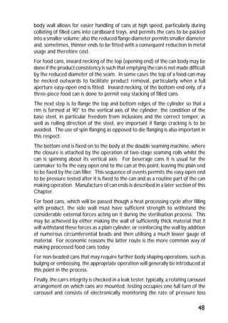 body wall allows for easier handling of cans at high speed, particularly during 
collating of filled cans into cardboard trays, and permits the cans to be packed 
into a smaller volume; also the reduced flange diameter permits smaller diameter 
and, sometimes, thinner ends to be fitted with a consequent reduction in metal 
usage and therefore cost. 
For food cans, inward necking of the top (opening end) of the can body may be 
done if the product consistency is such that emptying the can is not made difficult 
by the reduced diameter of the seam. In some cases the top of a food can may 
be necked outwards to facilitate product removal, particularly when a full 
aperture easy-open end is fitted. Inward necking, of the bottom end only, of a 
three-piece food can is done to permit easy stacking of filled cans. 
The next step is to flange the top and bottom edges of the cylinder so that a 
rim is formed at 90° to the vertical axis of the cylinder; the condition of the 
base steel, in particular freedom from inclusions and the correct temper, as 
well as rolling direction of the steel, are important if flange cracking is to be 
avoided. The use of spin flanging as opposed to die flanging is also important in 
this respect. 
The bottom end is fixed on to the body at the double seaming machine, where 
the closure is attached by the operation of two-stage seaming rolls whilst the 
can is spinning about its vertical axis. For beverage cans it is usual for the 
canmaker to fix the easy open end to the can at this point, leaving the plain end 
to be fixed by the can filler. This sequence of events permits the easy open end 
to be pressure tested after it is fixed to the can and as a routine part of the can 
making operation. Manufacture of can ends is described in a later section of this 
Chapter. 
For food cans, which will be passed though a heat processing cycle after filling 
with product, the side wall must have sufficient strength to withstand the 
considerable external forces acting on it during the sterilisation process. This 
may be achieved by either making the wall of sufficiently thick material that it 
will withstand these forces as a plain cylinder, or reinforcing the wall by addition 
of numerous circumferential beads and then utilising a much lower gauge of 
material. For economic reasons the latter route is the more common way of 
making processed food cans today. 
For non-beaded cans that may require further body shaping operations, such as 
bulging or embossing, the appropriate operation will generally be introduced at 
this point in the process. 
Finally, the can’s integrity is checked in a leak tester, typically, a rotating carousel 
arrangement on which cans are mounted; testing occupies one full turn of the 
carousel and consists of electronically monitoring the rate of pressure loss 
48 
 