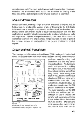 when the open end of the can is sealed by a pad and compressed air introduced. 
Defective cans are rejected whilst sound cans are either fed directly to the 
filling lines or to a palletising station for onward shipment to a can filler. 
Shallow drawn cans 
Shallow containers, made by a single draw from a flat sheet of tinplate, may be 
finished cans for products like sardines or pies or they may be the first step in 
the manufacture of two-piece deep drawn containers which are described next. 
Shallow drawn cans may be round or square in cross-section and, with the 
application of special forming techniques may be produced with tapered walls 
in a single draw. Tapered walls permit the empty cans to be nested for more 
economical shipment over long distances. Single draw cans for food or general 
line purposes provide an ideal application for the use of distortion printed 
tinplate. 
Drawn and wall-ironed cans 
The development of the draw and wall ironed (D&I) can began in Switzerland 
during the Second World war when tinplate became virtually unobtainable for 
package manufacturing and 
aluminium was the only other 
material available. As aluminium 
could not be used for making 
three-piece cans, it was necessary 
to develop a seamless form of can 
body instead. Some twenty years 
later, in 1963, the first commercial 
aluminium D&I beer cans were 
made and filled in the USA. Only 
when the steel substrate could be 
made clean enough could the D&I 
process be adapted to use tinplate. 
The major application for the D&I 
can is for beer and beverage cans, 
although the use of tinplate D&I 
cans for both human and pet foods 
is now well established in both the 
USA and the UK. D&I cans are 
most appropriate where large 
volumes of cans with similar 
49 
Figure 17 
Flow line for the manufacture of a 
drawn and ironed two-piece tinplate can 
 