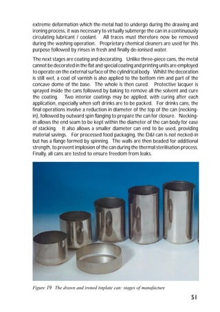 extreme deformation which the metal had to undergo during the drawing and 
ironing process, it was necessary to virtually submerge the can in a continuously 
circulating lubricant / coolant. All traces must therefore now be removed 
during the washing operation. Proprietary chemical cleaners are used for this 
purpose followed by rinses in fresh and finally de-ionised water. 
The next stages are coating and decorating. Unlike three-piece cans, the metal 
cannot be decorated in the flat and special coating and printing units are employed 
to operate on the external surface of the cylindrical body. Whilst the decoration 
is still wet, a coat of varnish is also applied to the bottom rim and part of the 
concave dome of the base. The whole is then cured. Protective lacquer is 
sprayed inside the cans followed by baking to remove all the solvent and cure 
the coating. Two interior coatings may be applied, with curing after each 
application, especially when soft drinks are to be packed. For drinks cans, the 
final operations involve a reduction in diameter of the top of the can (necking-in), 
followed by outward spin flanging to prepare the can for closure. Necking-in 
allows the end seam to be kept within the diameter of the can body for ease 
of stacking. It also allows a smaller diameter can end to be used, providing 
material savings. For processed food packaging, the D&I can is not necked-in 
but has a flange formed by spinning. The walls are then beaded for additional 
strength, to prevent implosion of the can during the thermal sterilisation process. 
Finally, all cans are tested to ensure freedom from leaks. 
51 
Figure 19 The drawn and ironed tinplate can: stages of manufacture 
 