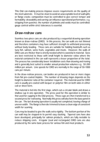 This D&I can-making process imposes severe requirements on the quality of 
the steel substrate. It must be clean to avoid an unacceptable level of wall splits 
or flange cracks; composition must be controlled to give correct temper and 
formability; drawability and earring can influence operational performance, e.g. 
stripping from punches; the number of pinholes and welds must be controlled; 
gauge control within strict tolerances is essential. 
Draw-redraw cans 
Seamless two-piece cans are also produced by a sequential drawing operation 
known as draw-redraw (DRD). In this process, the can walls are not thinned 
and therefore containers may have sufficient strength to withstand processing 
without body beading. These cans are suitable for holding foodstuffs such as 
tuna fish, salmon, some fruits, vegetables and meats. However, the walls of 
DRD cans are thicker than is strictly needed which is wasteful in material. Sizes 
are best restricted to those with small height to diameter ratios where the 
material contained in the can wall represents a lesser proportion of the total. 
The process has considerably lower installation costs than drawing and ironing 
and is generally best suited to smaller annual production volumes e.g. 50-200 
million per annum. Line speeds for DRD are normally in the range of 50-1000 
cans per minute. 
In the draw-redraw process, can bodies are produced in two or more stages 
from flat pre-coated tinplate. The number of drawing stages depends on the 
height to diameter ratio of the container required. The material used for DRD 
cans is usually pre-coated with lacquer or polymer film on both sides in either 
coil or sheet form. 
The material is fed into the first stage, which cuts a circular blank and draws a 
shallow cup in one operation. The press used for this operation is similar to 
that used for cupping in the D&I process. These cups are then transferred to a 
second press for redrawing. Normally this press will also form the base panel in 
the can. The last drawing operation is usually not completed, leaving a flange of 
uneven width. The flange is then die trimmed to leave a clean edge of consistent 
width for seaming. 
Cans may be beaded to give the walls extra rigidity. The bottom portion of the 
can wall may be stepped-in to permit easy stacking. Tapered cans have also 
been developed, principally for salmon products, which are fully nestable to 
reduce shipping costs. Irregular (oval and rectangular) DRD cans are also 
produced by the same basic process for various fish and meat products. 
53 
 