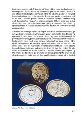 Ecology easy-open ends [“Stay-on-tab”] are widely made in aluminium for 
beverage cans. For such ends, the limits of the aperture are scored in the metal 
and a tab is riveted in place so that on lifting the tab, the aperture is ruptured 
inwards allowing access to the contents. The tab and aperture remain attached 
to the end. Different aperture shapes are available, the most common being 
oval. Increasingly, a “Gulper” or large opening end [LOE] is being used as this 
allows the product to be dispensed more rapidly from the can. Manufacturing 
speeds continue to rise substantially with multi-die shell and conversion presses 
predominating. 
A number of beverage tinplate easy-open ends have been developed though 
not widely commercialised; with a harder, springy material like steel, the scoring 
operation is even more critical since the scoring must be deep enough to 
permit detachment by pulling, yet not so severe as to introduce a risk of leakage. 
Furthermore, there must be no damage to fingers from sharp edges. One 
design developed in Australia has a press-button can end for beer and soft 
drinks cans. There are two circular press tabs of different sizes. These tabs are 
integrally hinged to the end and cannot be detached, thus they neither fall into 
the can contents nor add to litter problems. The end is opened by first depressing 
the smaller tab to release gas pressure and then depressing the larger tab to 
allow the contents to be poured. In a modification the smaller tab is situated 
55 
Figure 22 Easy-open can end 
 