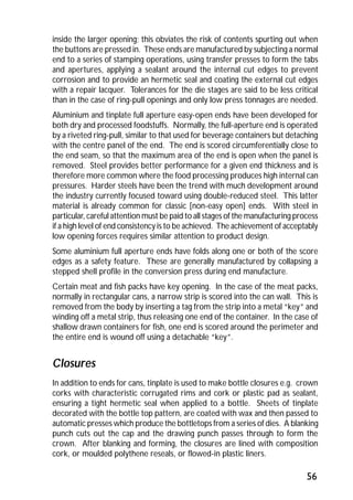 inside the larger opening; this obviates the risk of contents spurting out when 
the buttons are pressed in. These ends are manufactured by subjecting a normal 
end to a series of stamping operations, using transfer presses to form the tabs 
and apertures, applying a sealant around the internal cut edges to prevent 
corrosion and to provide an hermetic seal and coating the external cut edges 
with a repair lacquer. Tolerances for the die stages are said to be less critical 
than in the case of ring-pull openings and only low press tonnages are needed. 
Aluminium and tinplate full aperture easy-open ends have been developed for 
both dry and processed foodstuffs. Normally, the full-aperture end is operated 
by a riveted ring-pull, similar to that used for beverage containers but detaching 
with the centre panel of the end. The end is scored circumferentially close to 
the end seam, so that the maximum area of the end is open when the panel is 
removed. Steel provides better performance for a given end thickness and is 
therefore more common where the food processing produces high internal can 
pressures. Harder steels have been the trend with much development around 
the industry currently focused toward using double-reduced steel. This latter 
material is already common for classic [non-easy open] ends. With steel in 
particular, careful attention must be paid to all stages of the manufacturing process 
if a high level of end consistency is to be achieved. The achievement of acceptably 
low opening forces requires similar attention to product design. 
Some aluminium full aperture ends have folds along one or both of the score 
edges as a safety feature. These are generally manufactured by collapsing a 
stepped shell profile in the conversion press during end manufacture. 
Certain meat and fish packs have key opening. In the case of the meat packs, 
normally in rectangular cans, a narrow strip is scored into the can wall. This is 
removed from the body by inserting a tag from the strip into a metal “key” and 
winding off a metal strip, thus releasing one end of the container. In the case of 
shallow drawn containers for fish, one end is scored around the perimeter and 
the entire end is wound off using a detachable “key”. 
Closures 
In addition to ends for cans, tinplate is used to make bottle closures e.g. crown 
corks with characteristic corrugated rims and cork or plastic pad as sealant, 
ensuring a tight hermetic seal when applied to a bottle. Sheets of tinplate 
decorated with the bottle top pattern, are coated with wax and then passed to 
automatic presses which produce the bottletops from a series of dies. A blanking 
punch cuts out the cap and the drawing punch passes through to form the 
crown. After blanking and forming, the closures are lined with composition 
cork, or moulded polythene reseals, or flowed-in plastic liners. 
56 
 