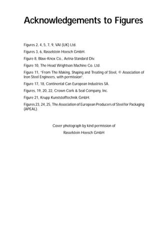 Acknowledgements to Figures 
Figures 2, 4, 5, 7, 9, VAI (UK) Ltd. 
Figures 3, 6, Rasselstein Hoesch GmbH. 
Figure 8, Blaw-Knox Co., Aetna-Standard Div. 
Figure 10, The Head Wrightson Machine Co. Ltd. 
Figure 11, “From The Making, Shaping and Treating of Steel, © Association of 
Iron Steel Engineers, with permission”. 
Figure 17, 18, Continental Can European Industries SA. 
Figures, 19, 20, 22, Crown Cork & Seal Company, Inc. 
Figure 21, Krupp Kunststofftechnik GmbH. 
Figures 23, 24, 25, The Association of European Producers of Steel for Packaging 
(APEAL). 
136 
Cover photograph by kind permission of 
Rasselstein Hoesch GmbH 
 