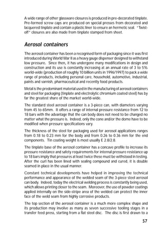 A wide range of other glassware closures is produced in pre-decorated tinplate. 
Pre-formed screw caps are produced on special presses from decorated and 
lacquered tinplate and contain a plastic liner to ensure an hermetic seal. “Twist-off” 
57 
closures are also made from tinplate stamped from sheet. 
Aerosol containers 
The aerosol container has been a recognised form of packaging since it was first 
introduced during World War II as a heavy gauge dispenser designed to withstand 
low pressure. Since then, it has undergone many modifications in design and 
construction and its use is constantly increasing at an annual rate of 3 to 5% 
world-wide (production of roughly 10 billion units in 1996/1997) to pack a wide 
range of products, including personal care, household, automotive, industrial, 
paints and varnish, pharmaceutical and recently food products. 
Metal is the predominant material used in the manufacturing of aerosol containers 
and steel for packaging (tinplate and electrolytic chromium coated steel) has by 
far the greatest share of the market world-wide. 
The standard steel aerosol container is a 3-piece can, with diameters varying 
from 45 to 65mm. It offers a range of internal pressure resistance from 12 to 
18 bars with the advantage that the can body does not need to be changed no 
matter what the pressure is. Indeed, only the cone and/or the dome have to be 
modified when pressure specifications vary. 
The thickness of the steel for packaging used for aerosol applications ranges 
from 0.18 to 0.23 mm for the body and from 0.26 to 0.36 mm for the end 
components. Tin coating weight is most usually E 2.8/2.8. 
The tinplate base of the aerosol container has a concave profile to increase its 
pressure resistance and safety requirements for internal pressure resistance up 
to 18 bars imply that pressures at least twice these must be withstood in testing. 
After the curl has been lined with sealing compound and cured, it is double 
seamed in place in the usual manner. 
Constant technical developments have helped in improving the technical 
performance and appearance of the welded seam of the 3-piece steel aerosol 
can body. Indeed, today the electrical welding process is constantly being used, 
which allows printing closer to the seam. Moreover, the use of powder coatings 
applied internally on the side-stripe area of the welded can protect the inner 
face of the weld seam from highly corrosive products. 
The top section of the aerosol container is a much more complex shape and 
its production may involve as many as seven successive tooling stages in a 
transfer feed press, starting from a flat steel disc. The disc is first drawn to a 
 