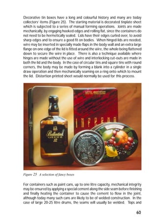 Decorative tin boxes have a long and colourful history and many are today 
collectors’ items (Figure 25). The starting material is decorated tinplate sheet 
which is subjected to a series of manual forming operations. Joints are made 
mechanically, by engaging hooked edges and rolling flat, since the containers do 
not need to be hermetically sealed. Lids have their edges curled over, to avoid 
sharp edges and to ensure a good fit on bodies. When hinged lids are needed, 
wire may be inserted in specially made flaps in the body wall and an extra large 
flange on one edge of the lid is fitted around the wire, the whole being flattened 
down to secure the wire in place. There is also a technique available where 
hinges are made without the use of wire and interlocking cut-outs are made in 
both the lid and the body. In the case of circular tins and square tins with round 
corners, the body may be made by forming a blank into a cylinder in a single 
draw operation and then mechanically seaming on a ring onto which to mount 
the lid. Distortion printed sheet would normally be used for this process. 
60 
Figure 25 A selection of fancy boxes 
For containers such as paint cans, up to one litre capacity, mechanical integrity 
may be ensured by applying a special cement along the side seam before finishing 
and finally heating the container to cause the cement to flow in the joint, 
although today many such cans are likely to be of welded construction. In the 
case of large 20-25 litre drums, the seams will usually be welded. Tops and 
 