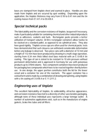 bases are stamped from tinplate sheet and seamed in place. Handles are also 
made from tinplate and are secured by spot welding. Depending upon the 
application, the tinplate thickness may vary from 0.18 to 0.41 mm and the tin 
coating masses from E1.4/1.4 to E8.4/8.4. 
Special technical packs 
The fabricability and the corrosion resistance of tinplate, lacquered if necessary, 
make it particularly suitable for containing chemical and other industrial products 
such as adhesives, sealants and fuels. Rectangular packs provide a better 
utilisation of transport volume: 30 litre rectangular containers allow twelve to 
be stacked on a standard pallet, as opposed to six cylindrical ones. They also 
have good rigidity. Tinplate screw caps are often used for chemical packs; tests 
have demonstrated that such closures can withstand considerable deformation 
before any leakage is observed. Two-piece cans with a diameter of 72 mm and 
a height of 112 mm have been produced by drawing in a multi-stage operation, 
starting from 0.34 mm thick killed steel base material with an E 8.4/8.4 tin 
coating. This type of can is stated to be resistant to 10 atm pressure without 
permanent deformation and is approved in Germany for use with poisonous 
products up to 370ml volume. Two-component containers have been produced 
for packaging two compounds which have to be reacted together shortly before 
use. In one design, the upper portion constitutes both the lid for the lower 
vessel and a container for one of the reactants. The upper container has a 
conical form and is made by a combination of drawing and spinning, using tinplate 
with a tin coating of E 8.4/8.4 or E 11.2/11.2. 
Engineering uses of tinplate 
The excellent fabricability of tinplate, its solderability, attractive appearance, 
and corrosion resistance have led to a diversity of other uses besides packaging, 
although none of these individual uses represents a large tonnage outlet. A 
number of automotive applications exist, such as in the manufacture of engine 
gaskets, brake line tubes and oil filters. 
61 
 